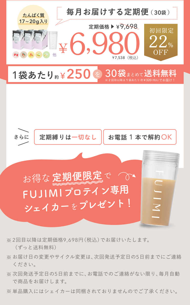 たんぱく質 17〜20g入り 毎月お届けする定期便(30袋) 定期価格 ¥9,698 ¥6,980 ¥7,538(税込) 初回限定 22%OFF 1袋あたり約¥250を30袋まとめて送料無料 ※2回目以降は1袋あたり約¥320(税込)でお届け! さらに 定期縛りは一切なし お電話 1 本で解約OK お得な定期便限定でFUJIMIプロテイン専用シェイカーをプレゼント! ※2回目以降は定期価格9,698円(税込)でお届けいたします。(ずっと送料無料) ※お届け日の変更やサイクル変更は、次回発送予定日の5日前までにご連絡ください。 ※次回発送予定日の5日前までに、お電話でのご連絡がない限り、毎月自動で商品をお届けします。 ※単品購入にはシェイカーは同梱されておりませんのでご了承ください。