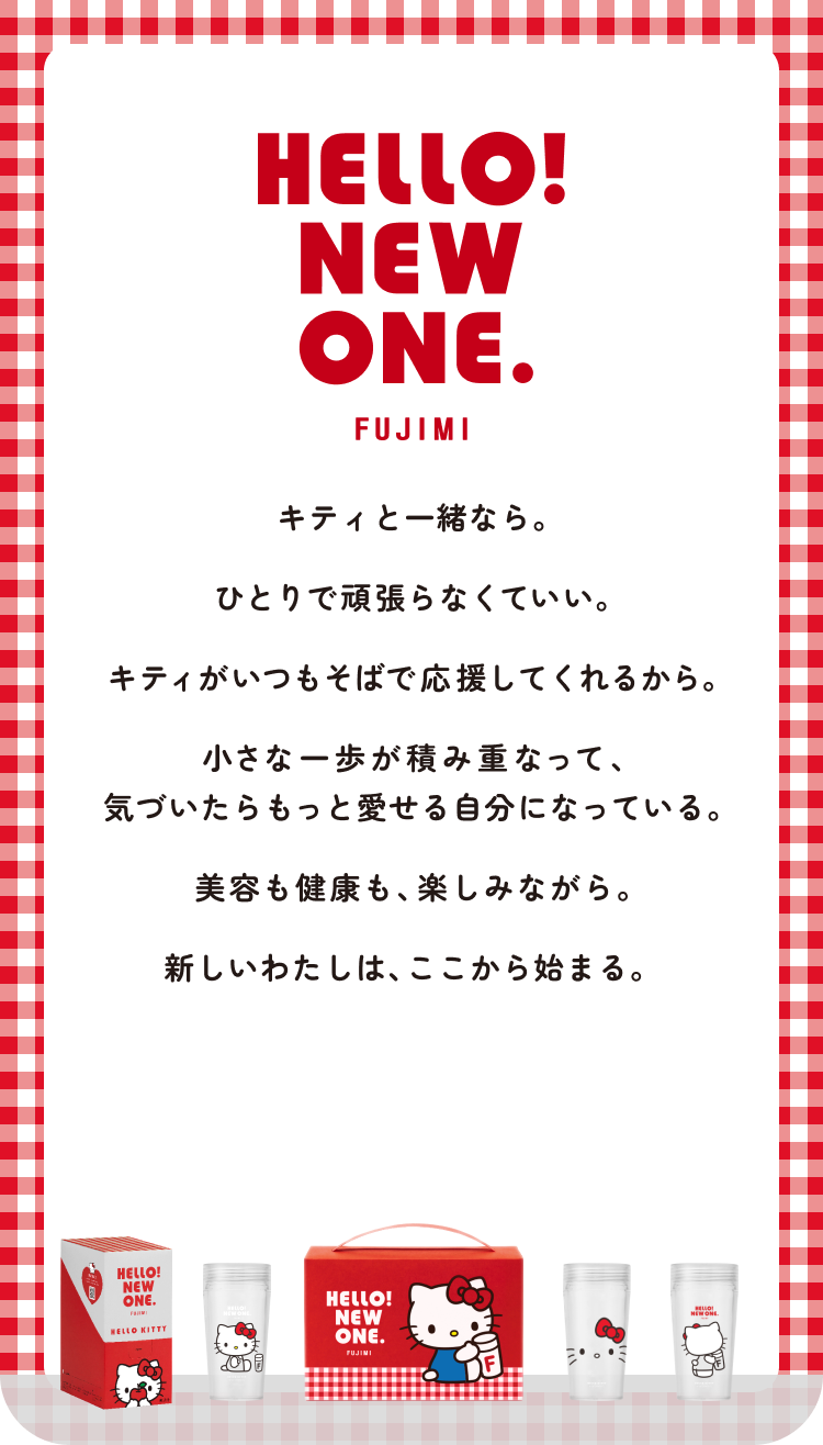 HELLO! NEW ONE. FUJIMI キティと一緒なら。ひとりで頑張らなくていい。キティがいつもそばで応援してくれるから。小さな一歩が積み重なって、気づいたらもっと愛せる自分になっている。美容も健康も、楽しみながら。新しいわたしは、ここから始まる。