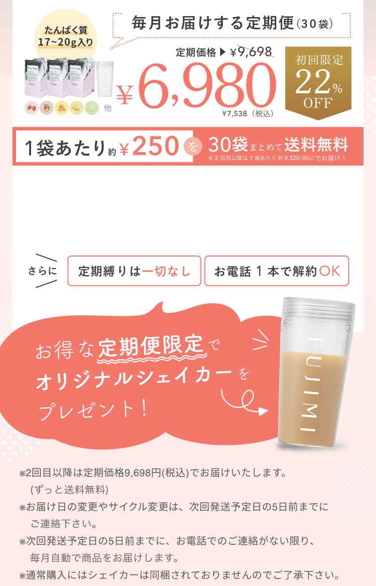 たんぱく質17〜20g入り 毎月お届けする定期便(30袋) 定期価格¥9,698 ¥6,980 ¥7,538(税込)初回限定22%OFF 1袋あたり約¥250を30袋まとめて送料無料 ※2回目以降は1袋あたり約¥320(税込)でお届け! さらに定期縛りは一切なし お電話1本で解約OK お得な定期便限定でオリジナルシェイカーをプレゼント! ※2回目以降は定期価格9,698円(税込)でお届けいたします。(ずっと送料無料) ※お届け日の変更やサイクル変更は、次回発送予定日の5日前までにご連絡ください。※次回発送予定日の5日前までに、お電話でのご連絡がない限り、毎月自動で商品をお届けします。※通常購入にはシェイカーは同梱されておりませんのでご了承ください。