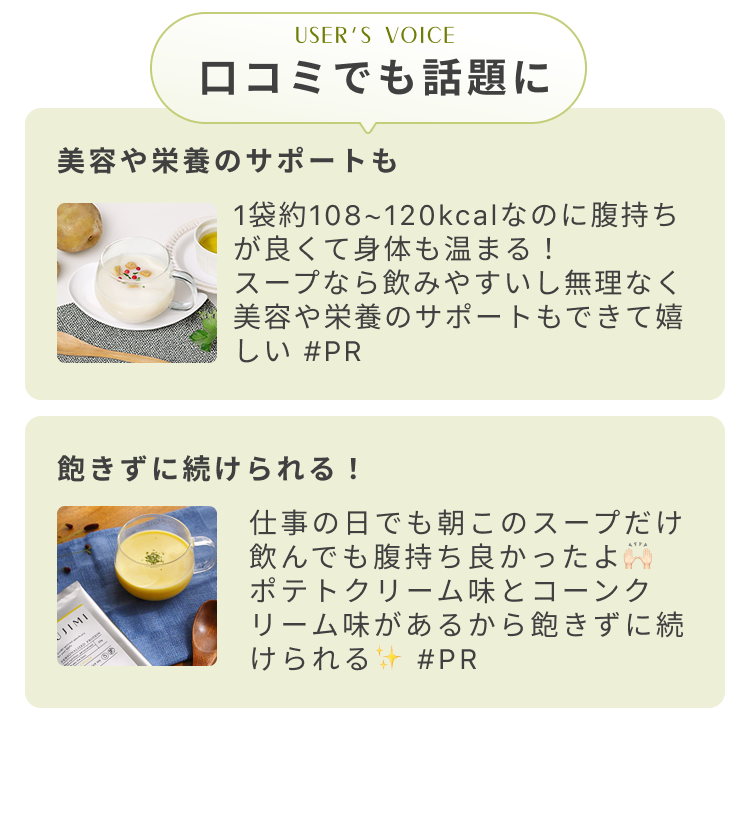 USER'S VOICE 口コミでも話題に 美容や栄養のサポートも 1袋約108〜120kcalなのに腹持ちが良くて身体も温まる! スープなら飲みやすいし無理なく美容や栄養のサポートもできて嬉しい #PR 飽きずに続けられる! 仕事の日でも朝このスープだけ飲んでも腹持ち良かったよ ポテトクリーム味とコーンクリーム味があるから飽きずに続けられる #PR