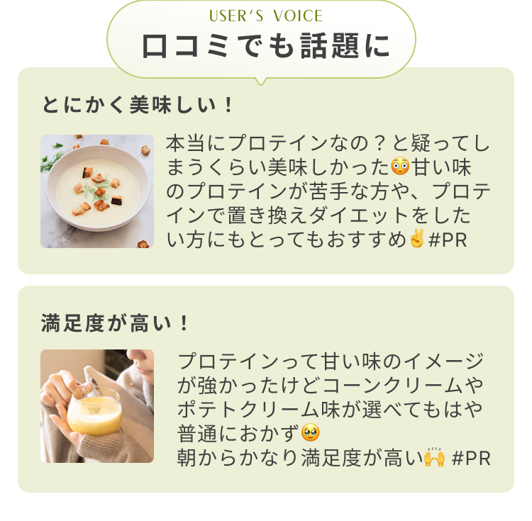 USER's VOICE 口コミでも話題に とにかく美味しい! 本当にプロテインなの?と疑ってしまうくらい美味しかった 甘い味のプロテインが苦手な方や、プロテインで置き換えダイエットをしたい方にもとってもおすすめ #PR 満足度が高い! プロテインって甘い味のイメージが強かったけどコーンクリームやポテトクリーム味が選べてもはや普通におかず 朝からかなり満足度が高い #PR