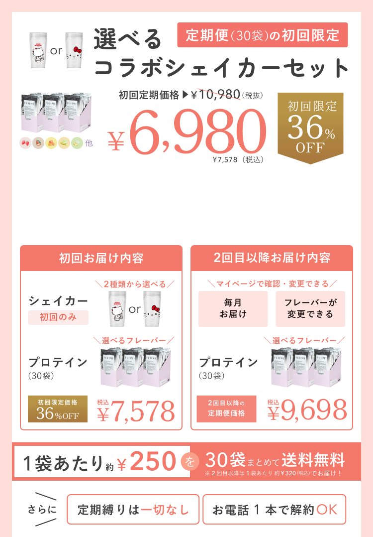 選べるコラボシェイカーセット 定期便(30袋)の初回限定 初回定期価格 ¥10,980(税抜) ¥6,980 ¥7,578(税込) 初回限定 36%OFF 初回お届け内容 シェイカー 初回のみ 2種類から選べる プロテイン(30袋) 選べるフレーバー 初回限定価格 36%OFF 税込 ¥7,578 2回目以降お届け内容 マイページで確認・変更できる 毎月お届け フレーバーが変更できる プロテイン(30袋) 選べるフレーバー 2回目以降の定期便価格 税込 ¥9,698 1袋あたり約¥250を30袋まとめて送料無料 ※2回目以降は1袋あたり約¥320(税込)でお届け! さらに 定期縛りは一切なし お電話1本で解約OK