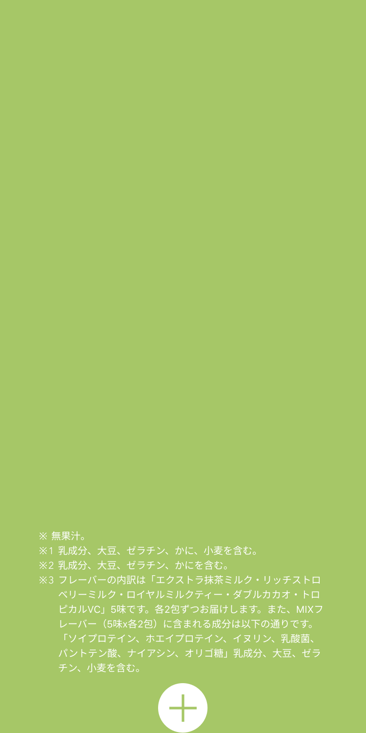 ※無果汁 ※1 乳成分、大豆、ゼラチン、かに、小麦を含む。 ※2 乳成分、大豆、ゼラチン、かにを含む。 ※3 フレーバーの内訳は「エクストラ抹茶ミルク・リッチストロベリーミルク・ロイヤルミルクティー・ダブルカカオ・トロピカルVC」5味です。各2包ずつお届けします。また、MIXフレーバー(5味x各2包)に含まれる成分は以下の通りです。「ソイプロテイン、ホエイプロテイン、イヌリン、乳酸菌、パントテン酸、ナイアシン、オリゴ糖」乳成分、大豆、ゼラチン、小麦を含む。