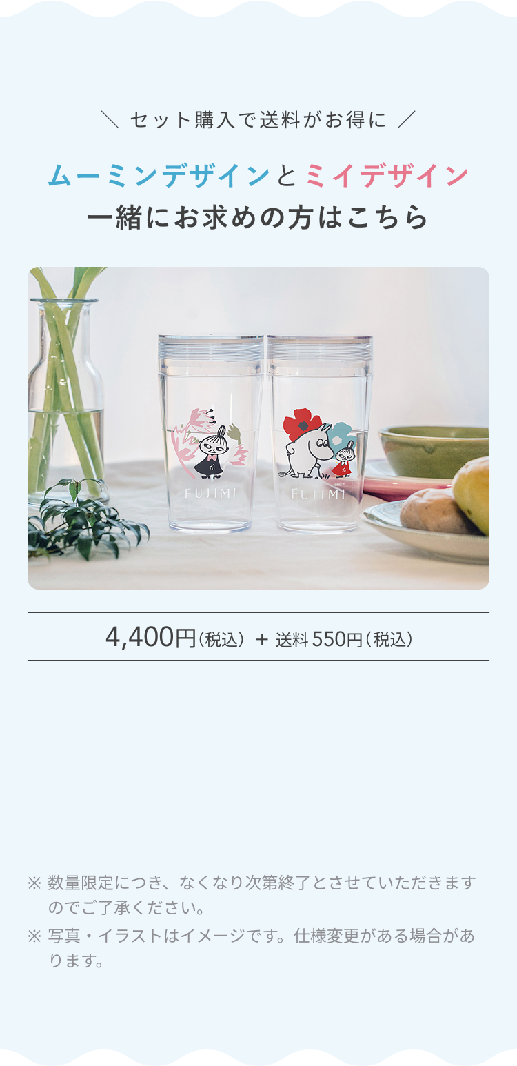 セット購入でお得に ムーミンデザインとミィデザイン 一緒にお求めの方はこちら 4,400円(税込) + 送料 550円(税込) ※ 数量限定につき、なくなり次第終了とさせていただきますのでご了承ください。 ※ 写真・イラストはイメージです。仕様変更がある場合があります。