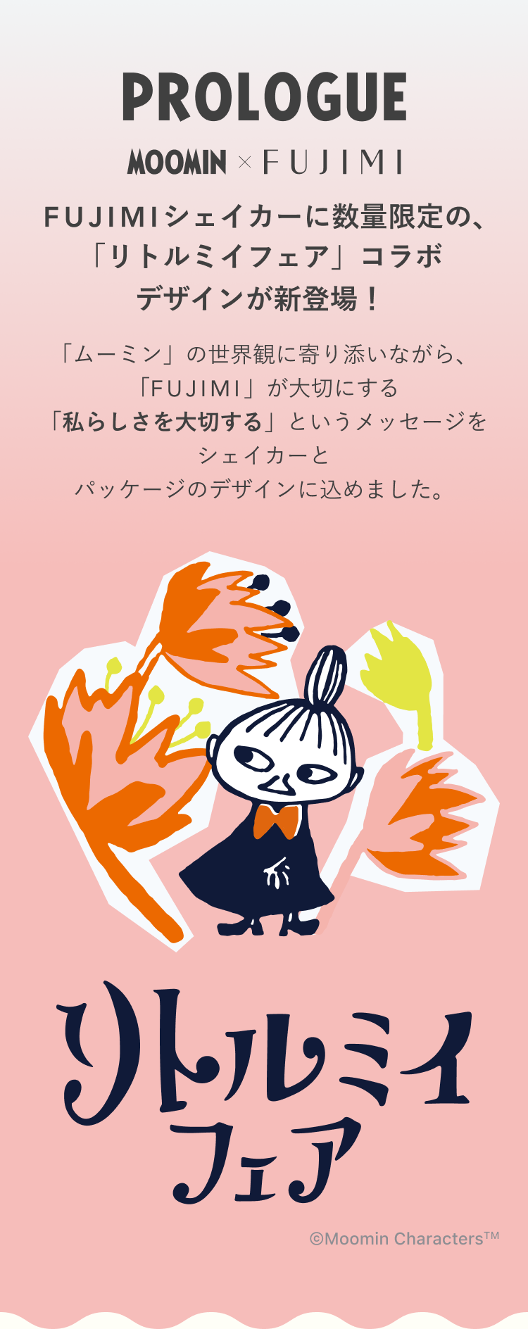 PROLOGUE MOOMIN×FUJIMI FUJIMIシェイカーに数量限定の、「リトルミイフェア」コラボデザインが新登場! 「ムーミン」の世界観に寄り添いながら、「FUJIMI」が大切にする「私らしさを大切する」というメッセージをシェイカーとパッケージのデザインに込めました。 リトルミイフェア ©Moomin Characters™