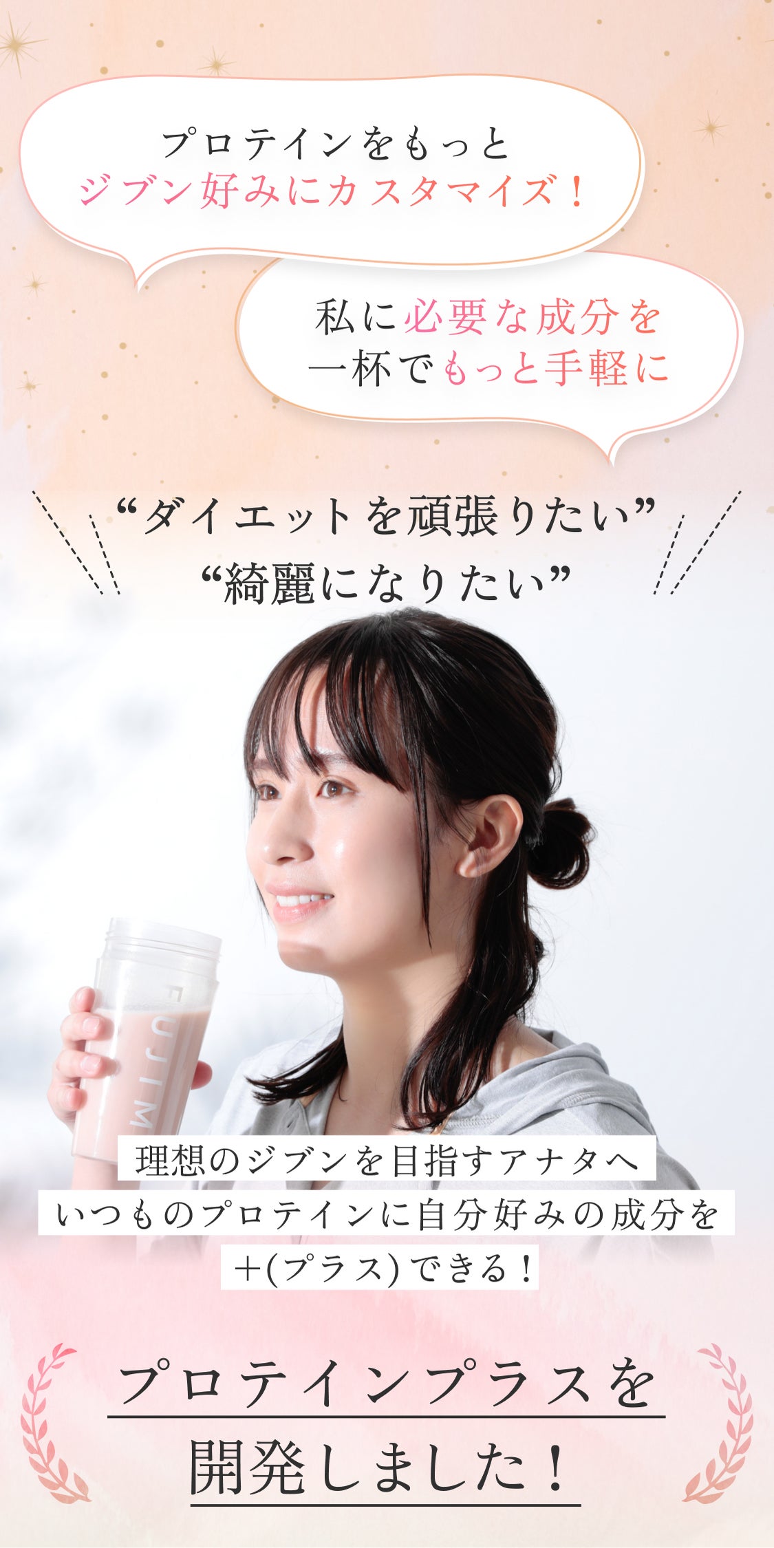 プロテインをもっとジブン好みにカスタマイズ! 私に必要な成分を一杯でもっと気軽に ダイエットを頑張りたい 綺麗になりたい 理想のジブンを目指すアナタへ いつものプロテインに自分好みの成分を+(プラス)できる! プロテインプラスを開発しました!