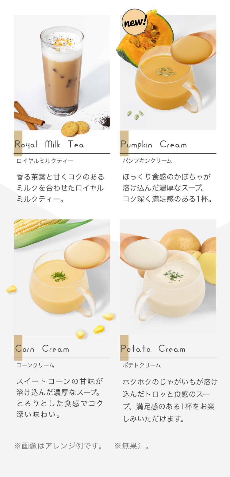 Royal Milk Tea ロイヤルミルクティー 香る茶葉と甘くコクのあるミルクを合わせたロイヤルミルクティー。 Pumpkin Cream パンプキンクリーム ほっくり食感のかぼちゃが溶け込んだ濃厚なスープ。コク深く満足感のある1杯。 Corn Cream コーンクリーム スイートコーンの甘味が溶け込んだ濃厚なスープ。とろりとした食感でコク深い味わい。 Potato Cream ポテトクリーム ホクホクのじゃがいもが溶け込んだトロッと食感のスープ、満足感のある1杯をお楽しみいただけます。 ※画像はアレンジ例です ※無果汁
