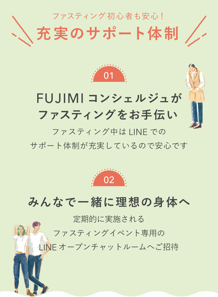 ファスティング初心者も安心!充実のサポート体制 01 FUJIMIコンシェルジュがファスティングをお手伝い ファスティング中はLINEでのサポート体制が充実しているので安心です 02 みんなで一緒に理想の身体へ 定期的に実施されるファスティングイベント専用のLINEオープンチャットルームへご招待