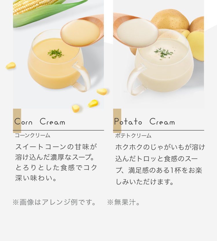 Corn Cream コーンクリーム スイートコーンの甘味が溶け込んだ濃厚なスープ。とろりとした食感でコク深い味わい。 Potato Cream ポテトクリーム ホクホクのじゃがいもが溶け込んだトロッと食感のスープ、満足感のある1杯をお楽しみいただけます。 ※画像はアレンジ例です ※無果汁