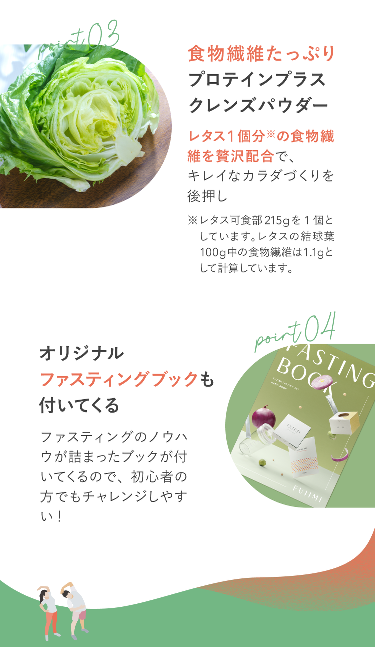 point03 食物繊維たっぷり プロテインプラスクレンズパウダー レタス1個分※の食物繊維を贅沢配合で、キレイなカラダ作りを後押し ※レタス可食部215gを1個としています。レタスの結球葉100g中の食物繊維は1.1gとして計算しています。 point04 オリジナルファスティングブックも付いてくる ファスティングのノウハウが詰まったブックが付いてくるので、初心者の方でもチャレンジしやすい!