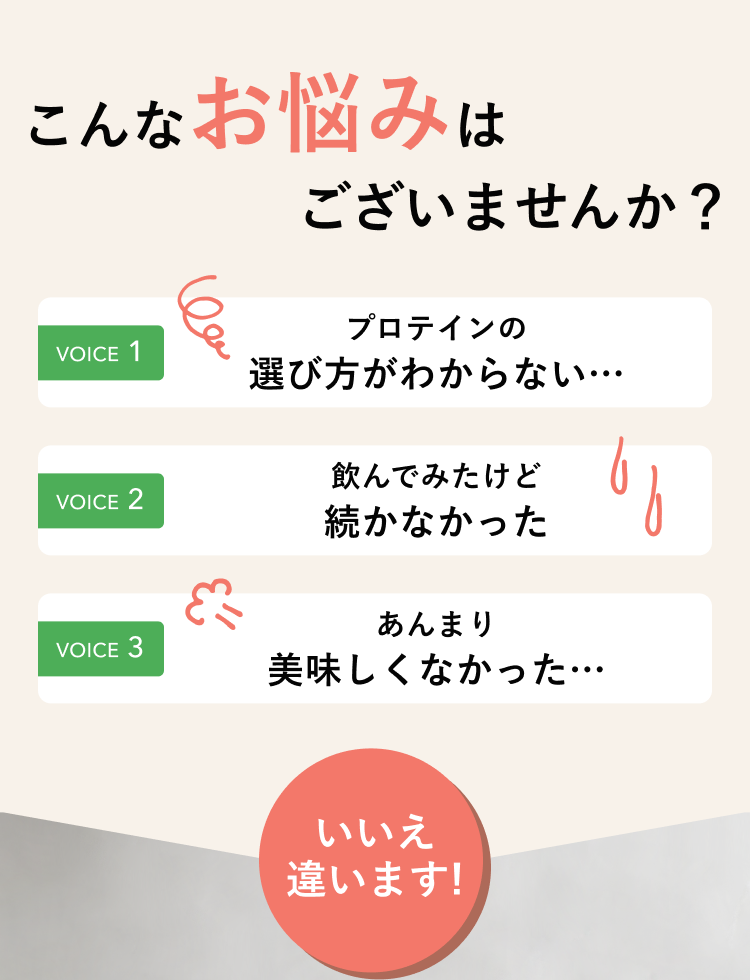 こんなお悩みはございませんか? VOICE1 プロテインの選び方がわからない… VOICE2 飲んでみたけど続かなかった VOICE3 あんまり美味しくなかった… いいえ違います!