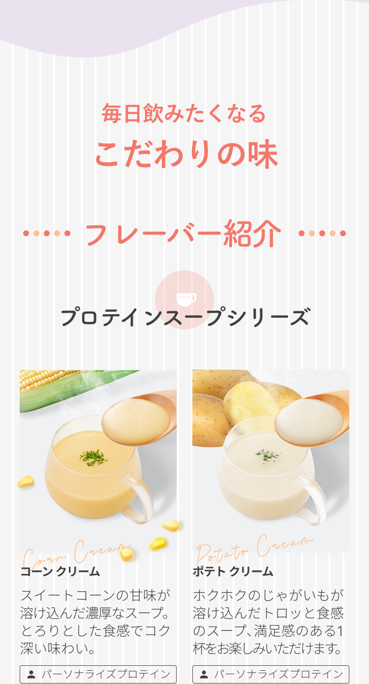 毎日飲みたくなる こだわりの味 フレーバー紹介 プロテインスープシリーズ コーン クリーム スイートコーンの甘味が溶け込んだ濃厚なスープ。とろりとした食感でコク深い味わい。 パーソナライズプロテイン ポテト クリーム ホクホクのじゃがいもが溶け込んだトロッと食感のスープ、満足感のある1杯をお楽しみいただけます。 パーソナライズプロテイン