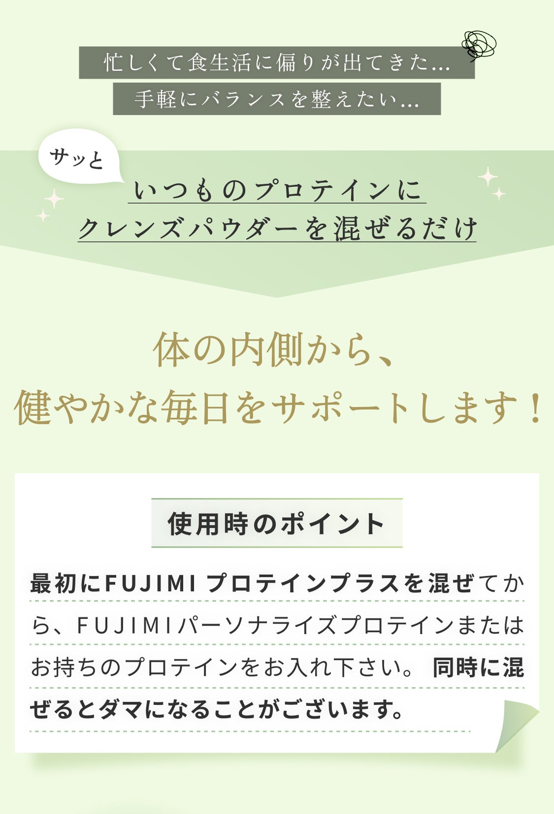 忙しくて食生活に偏りが出てきた… 手軽にバランスを整えたい… サッといつものプロテインにクレンズパウダーを混ぜるだけ 体の内側から、健やかな毎日をサポートします 使用時のポイント 最初にFUJIMIプロテインプラスを混ぜてから、FUJIMIパーソナルプロテインまたはお持ちのプロテインをお入れ下さい。同時に混ぜるとダマになることがございます。