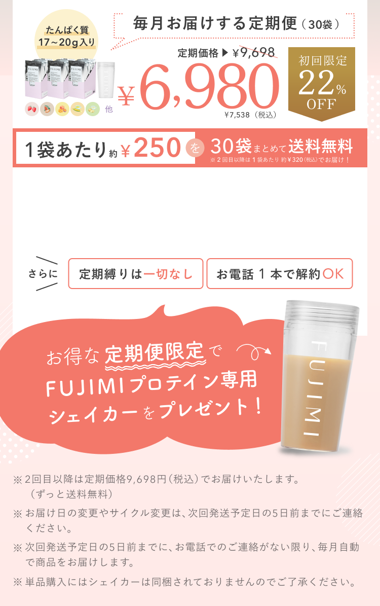 たんぱく質 17〜20g入り 毎月お届けする定期便(30袋) 定期価格 ¥9,698 ¥6,980 ¥7,538(税込) 初回限定 22%OFF 1袋あたり約¥250を30袋まとめて送料無料 ※2回目以降は1袋あたり約¥320(税込)でお届け! さらに 定期縛りは一切なし お電話1本で解約OK お得な定期便限定でFUJIMIプロテイン専用シェイカーをプレゼント! ※2回目以降は定期価格9,698円(税込)でお届けいたします。(ずっと送料無料) ※お届け日の変更やサイクル変更は、次回発送予定日の5日前までにご連絡ください。 ※次回発送予定日の5日前までに、お電話でのご連絡がない限り、毎月自動で商品をお届けします。 ※単品購入にはシェイカーは同梱されておりませんのでご了承ください。