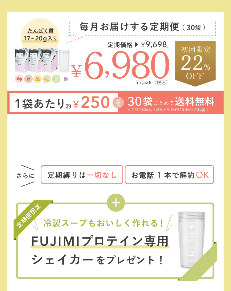 たんぱく質 17〜20g入り 毎月お届けする定期便(30袋) 定期価格 ¥9,698 ¥6,980 ¥7,538(税込) 初回限定 22%OFF 1袋あたり約¥250を30袋まとめて送料無料 ※2回目以降は1袋あたり約¥320(税込)でお届け! さらに 定期縛りは一切なし お電話 1 本で解約OK 定期便限定 冷製スープもおいしく作れる!FUJIMIプロテイン専用シェイカーをプレゼント!