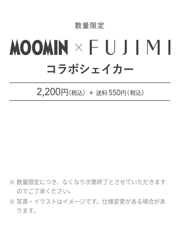 数量限定 MOOMIN × FUJIMI コラボシェイカー 2,200円(税込) + 送料550円(税込) ※数量限定につき、なくなり次第終了とさせていただきますのでご了承ください。 ※写真・イラストはイメージです。仕様変更がある場合があります。