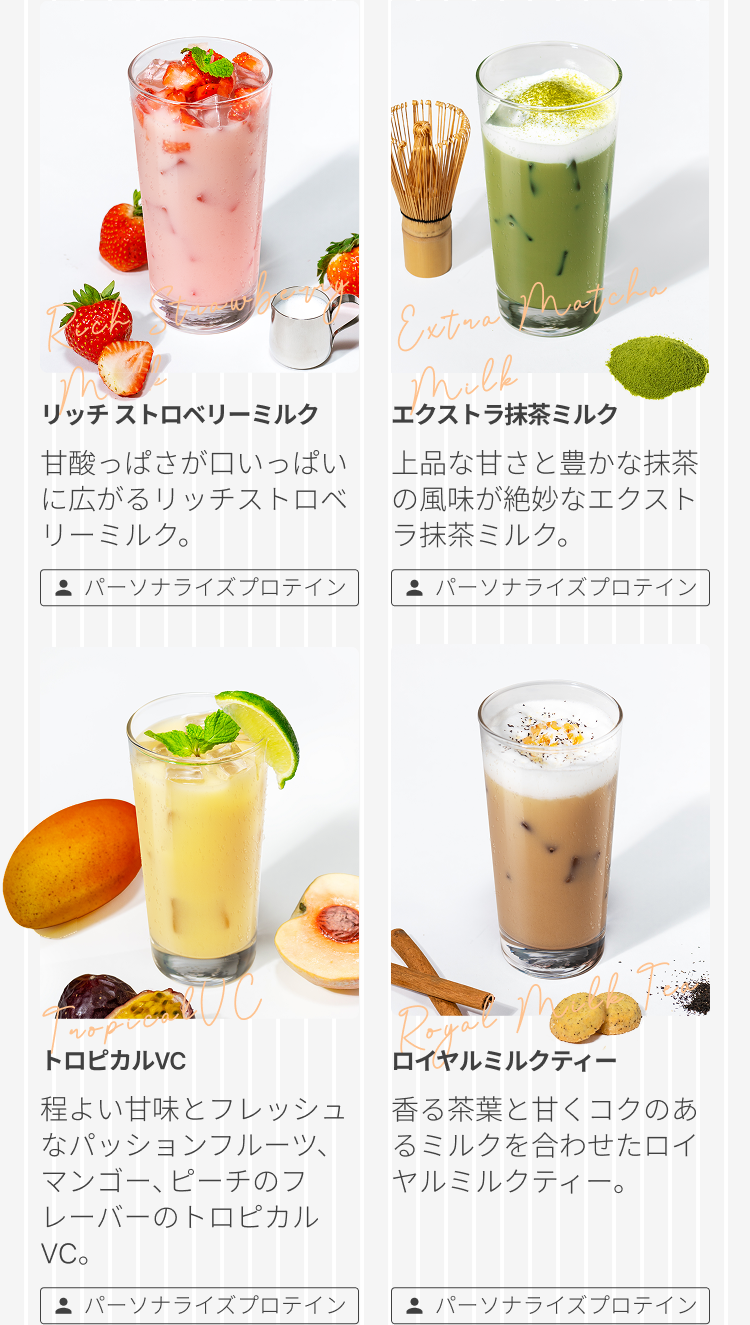 リッチストロベリーミルク 甘酸っぱさが口いっぱいに広がるリッチストロベリーミルク。パーソナライズプロテイン エクストラ抹茶ミルク 上品な甘さと豊かな抹茶の風味が絶妙なエクストラ抹茶ミルク。パーソナライズプロテイン トロピカルVC 程よい甘味とフレッシュなパッションフルーツ、マンゴー、ピーチのフレーバーのトロピカルVC。パーソナライズプロテイン ロイヤルミルクティー 香る茶葉と甘くコクのあるミルクを合わせたロイヤルミルクティー。パーソナライズプロテイン