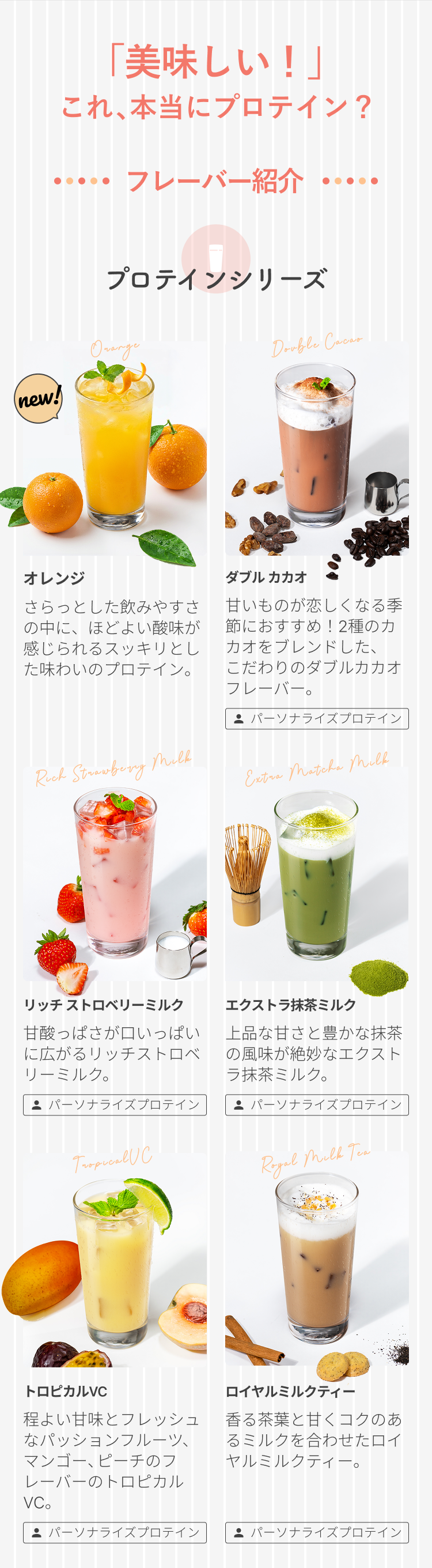 「美味しい!」これ、本当にプロテイン? フレーバー紹介 プロテインシリーズ new! オレンジ さらっとした飲みやすさの中に、ほどよい酸味が感じられるスッキリとした味わいのプロテイン。 パーソナライズプロテイン ダブル カカオ 甘いものが恋しくなる季節におすすめ!2種のカカオをブレンドした、こだわりのダブルカカオフレーバー。 パーソナライズプロテイン リッチ ストロベリーミルク 甘酸っぱさが口いっぱいに広がるリッチストロベリーミルク。 パーソナライズプロテイン エクストラ抹茶ミルク 上品な甘さと豊かな抹茶の風味が絶妙なエクストラ抹茶ミルク。 パーソナライズプロテイン トロピカルVC 程よい甘味とフレッシュなパッションフルーツ、マンゴー、ピーチのフレーバーのトロピカルVC。 パーソナライズプロテイン ロイヤルミルクティー 香る茶葉と甘くコクのあるミルクを合わせたロイヤルミルクティー。 パーソナライズプロテイン