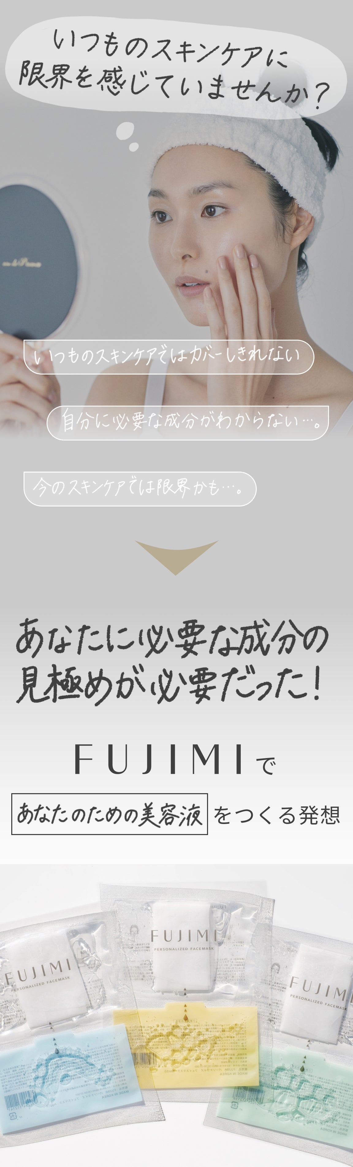 いつものスキンケアに限界を感じていませんか? いつものスキンケアではカバーしきれない 自分に必要な成分がわからない…。 今のスキンケアでは限界かも…。 あなたに必要な成分の見極めが必要だった! FUJIMIであなたのための美容液をつくる発想