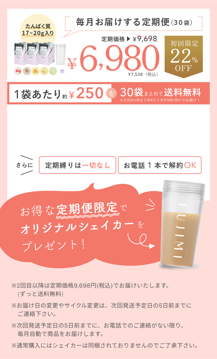 たんぱく質17〜20g入り 毎月お届けする定期便(30袋) 定期価格¥9,698 ¥6,980 ¥7,538(税込)初回限定22%OFF 1袋あたり約¥250を30袋まとめて送料無料 ※2回目以降は1袋あたり約¥320(税込)でお届け! さらに定期縛りは一切なし お電話1本で解約OK お得な定期便限定でオリジナルシェイカーをプレゼント! ※2回目以降は定期価格9,698円(税込)でお届けいたします。(ずっと送料無料) ※お届け日の変更やサイクル変更は、次回発送予定日の5日前までにご連絡ください。※次回発送予定日の5日前までに、お電話でのご連絡がない限り、毎月自動で商品をお届けします。※通常購入にはシェイカーは同梱されておりませんのでご了承ください。