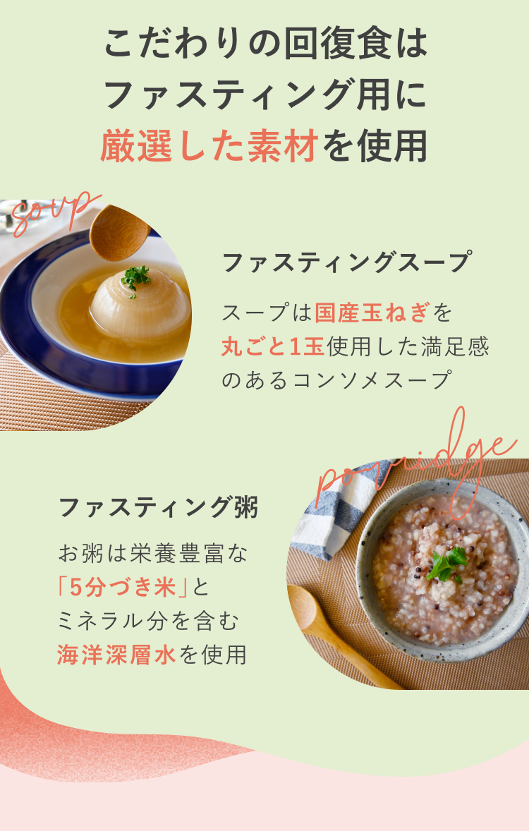 こだわりの回復食はファスティング用に厳選した素材を使用 ファスティングスープ スープは国産玉ねぎを丸ごと1玉使用した満足感のあるコンソメスープ ファスティング粥 お粥は栄養豊富な「5分づき米」とミネラル分を含む海洋深層水を使用