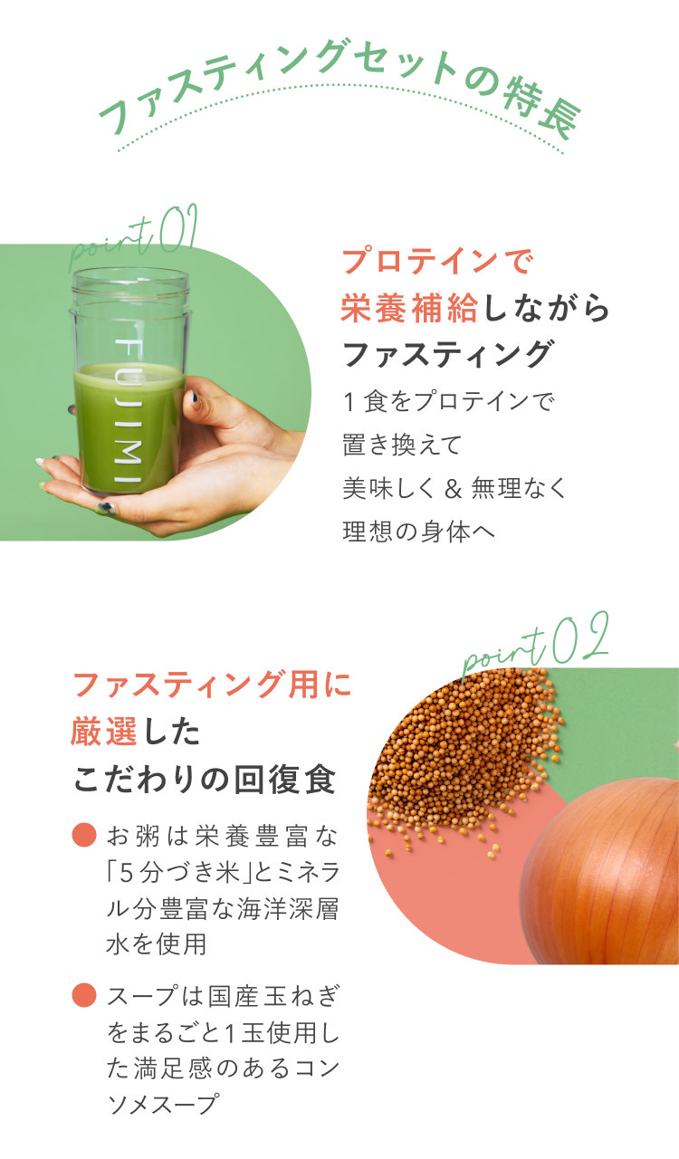 ファスティングセットの特長 point01 プロテインで栄養補給しながらファスティング 1食をプロテインで置き換えて美味しく&無理なく理想の身体へ point02 ファスティング用に厳選したこだわりの回復食 お粥は栄養豊富な「5分づき米」とミネラル分豊富な海洋深層水を使用 スープは国産玉ねぎを丸ごと1玉使用した満足感のあるコンソメスープ