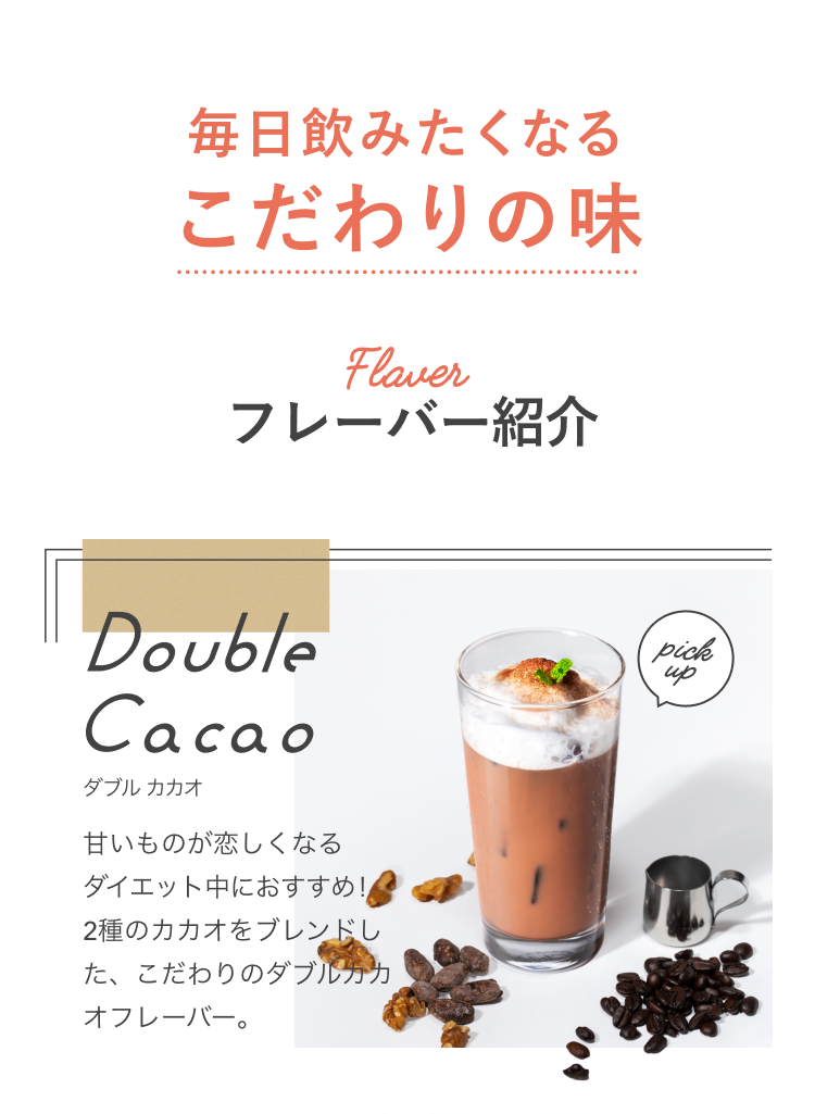 毎日飲みたくなるこだわりの味 Flavor フレーバー紹介 pick up Double Cacao ダブルカカオ 甘いものが恋しくなるダイエット中におすすめ!2種のカカオをブレンドした、こだわりのダブルカカオフレーバー。