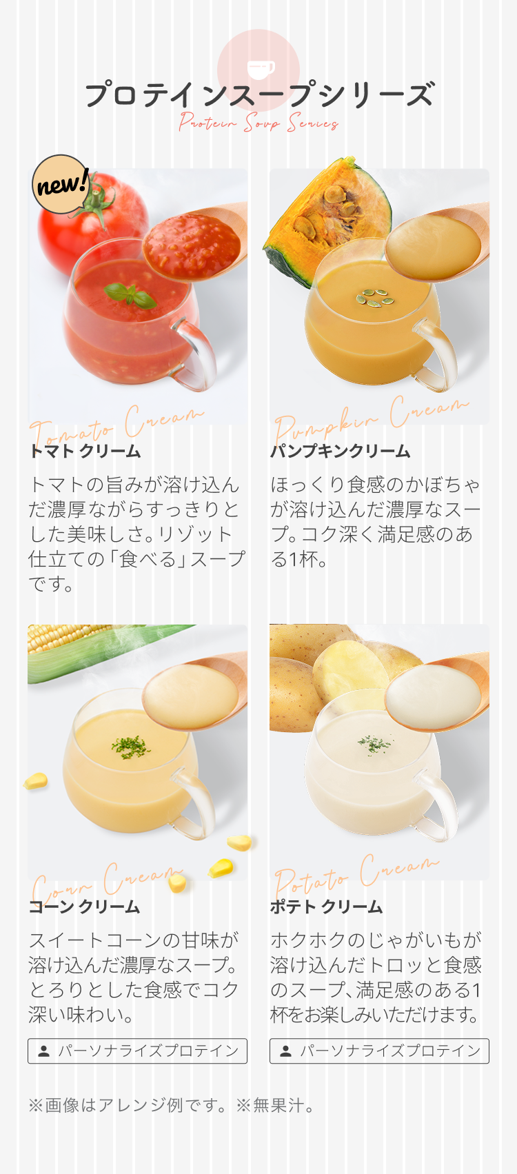 プロテインスープシリーズ Protein Soup Series new! トマト クリーム トマトの旨みが溶け込んだ濃厚ながらすっきりとした美味しさ。リゾット仕立ての「食べる」スープです。 パンプキンクリーム ほっくり食感のかぼちゃが溶け込んだ濃厚なスープ。コク深く満足感のある1杯。 コーンクリーム スイートコーンの甘味が溶け込んだ濃厚なスープ。とろりとした食感でコク深い味わい。 パーソナライズプロテイン ポテト クリーム ホクホクのじゃがいもが溶け込んだトロッと食感のスープ、満足感のある1杯をお楽しみいただけます。 パーソナライズプロテイン ※画像はアレンジ例です。 ※無果汁。