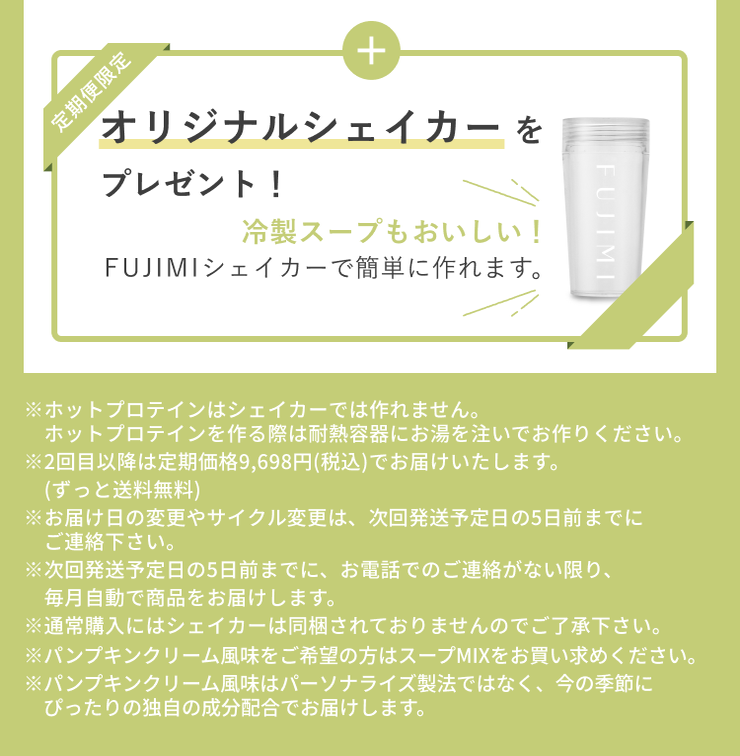 定期便限定 オリジナルシェイカーをプレゼント! 冷製スープもおいしい! FUJIMIシェイカーで簡単に作れます。 ※ホットプロテインはシェイカーでは作れません。ホットプロテインを作る際は耐熱容器にお湯を注いでお作りください。 ※2回目以降は定期価格9,698円(税込)でお届けいたします。(ずっと送料無料) ※お届け日の変更やサイクル変更は、次回発送予定日の5日前までにご連絡下さい。 ※次回発送予定日の5日前までに、お電話でのご連絡がない限り、毎月自動で商品をお届けします。 ※通常購入にはシェイカーは同梱されておりませんのでご了承下さい。