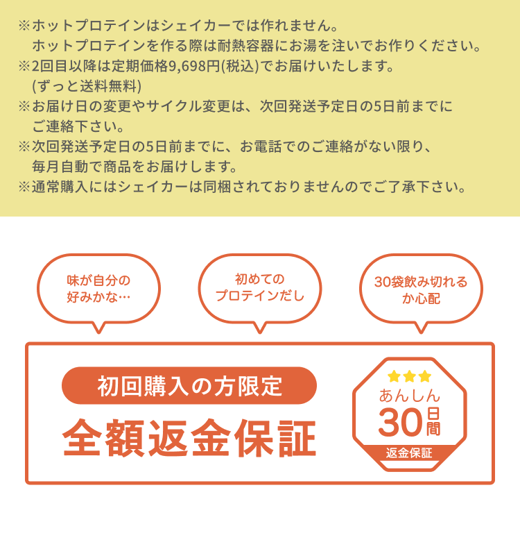※ホットプロテインはシェイカーでは作れません。ホットプロテインを作る際は耐熱容器にお湯を注いでお作りください。 ※2回目以降は定期価格9,698円(税込)でお届けいたします。(ずっと送料無料) ※お届け日の変更やサイクル変更は、次回発送予定日の5日前までにご連絡下さい。 ※次回発送予定日の5日前までに、お電話でのご連絡がない限り、毎月自動で商品をお届けします。 ※通常購入にはシェイカーは同梱されておりませんのでご了承下さい。 POINT 01 お得 初回限定22%OFF 1日たった約250円※で飲める ※2回目以降は1袋あたり約320円(税込) POINT 02 手軽 毎月のご注文が不要。お届けする時間帯の指定・変更も可能 POINT 02 安心 安心安全の電話1本で解約OK※ 初回のみでも解約できます! ※ご解約希望の場合は、次回発送日の5日前までにお電話下さい。 味が自分の好みかな… 初めてのプロテインだし 30袋飲み切れるか心配 初回の方限定 全額返金保証 あんしん30日間返金保証