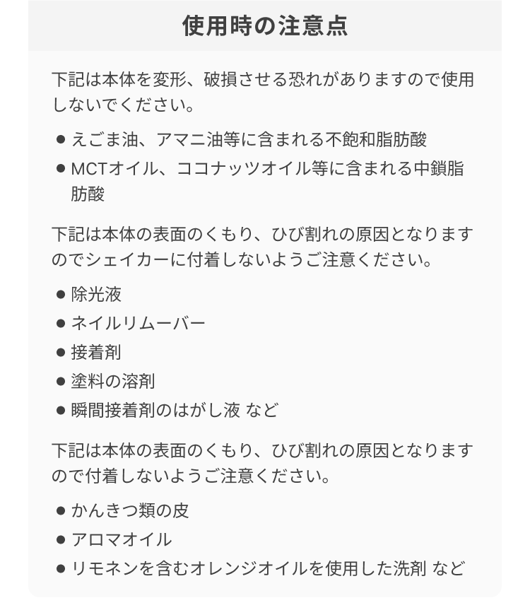 使用時の注意点 下記は本体を変形、破損させる恐れがありますので使用しないでください。 ・えごま油、アマニ油等に含まれる不飽和脂肪酸 ・MCTオイル、ココナッツオイル等に含まれる中鎖脂肪酸 下記は本体の表面のくもり、ひび割れの原因となりますのでシェイカーに付着しないようご注意ください。 ・除光液 ・ネイルリムーバー ・接着剤 ・塗料の溶剤 ・瞬間接着剤のはがし液 など 下記は本体の表面のくもり、ひび割れの原因となりますので付着しないようご注意ください。 ・かんきつ類の皮 ・アロマオイル * リモネンを含むオレンジオイルを使用した洗剤 など