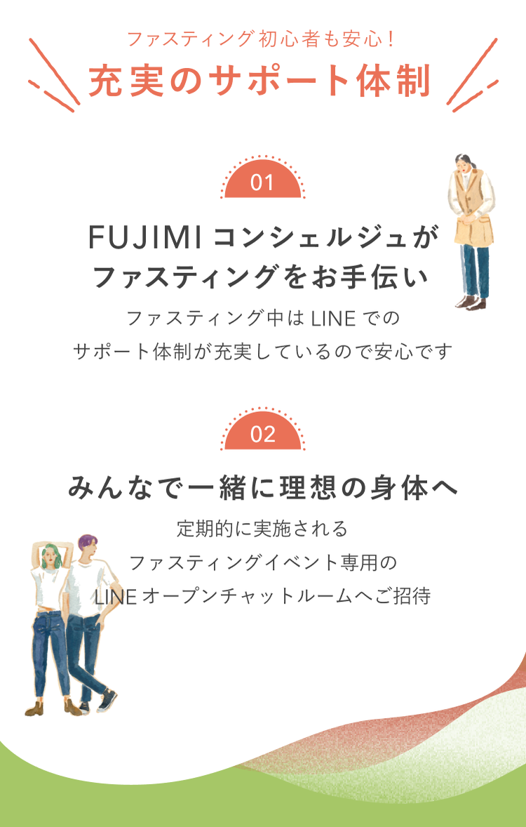 ファスティング初心者も安心!充実のサポート体制 01 FUJIMIコンシェルジュがファスティングをお手伝い ファスティング中はLINEでのサポート体制が充実しているので安心です 02 みんなで一緒に理想の身体へ 定期的に実施されるファスティングイベント専用のLINEオープンチャットルームへご招待