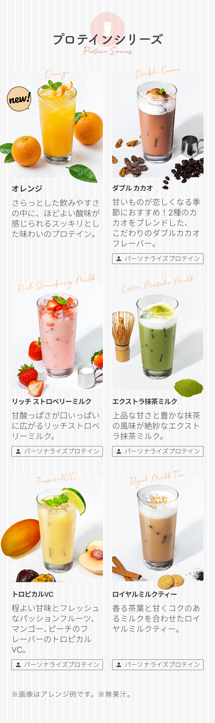プロテインシリーズ new! オレンジ さらっとした飲みやすさの中に、ほどよい酸味が感じられるスッキリとした味わいのプロテイン。 ダブル カカオ 甘いものが恋しくなる季節におすすめ!2種のカカオをブレンドした、こだわりのダブルカカオフレーバー。 パーソナライズプロテイン リッチ ストロベリーミルク 甘酸っぱさが口いっぱいに広がるリッチストロベリーミルク。 パーソナライズプロテイン エクストラ抹茶ミルク 上品な甘さと豊かな抹茶の風味が絶妙なエクストラ抹茶ミルク。 パーソナライズプロテイン トロピカルVC 程よい甘味とフレッシュなパッションフルーツ、マンゴー、ピーチのフレーバーのトロピカルVC。 パーソナライズプロテイン ロイヤルミルクティー 香る茶葉と甘くコクのあるミルクを合わせたロイヤルミルクティー。 パーソナライズプロテイン ※画像はアレンジ例です。 ※無果汁。