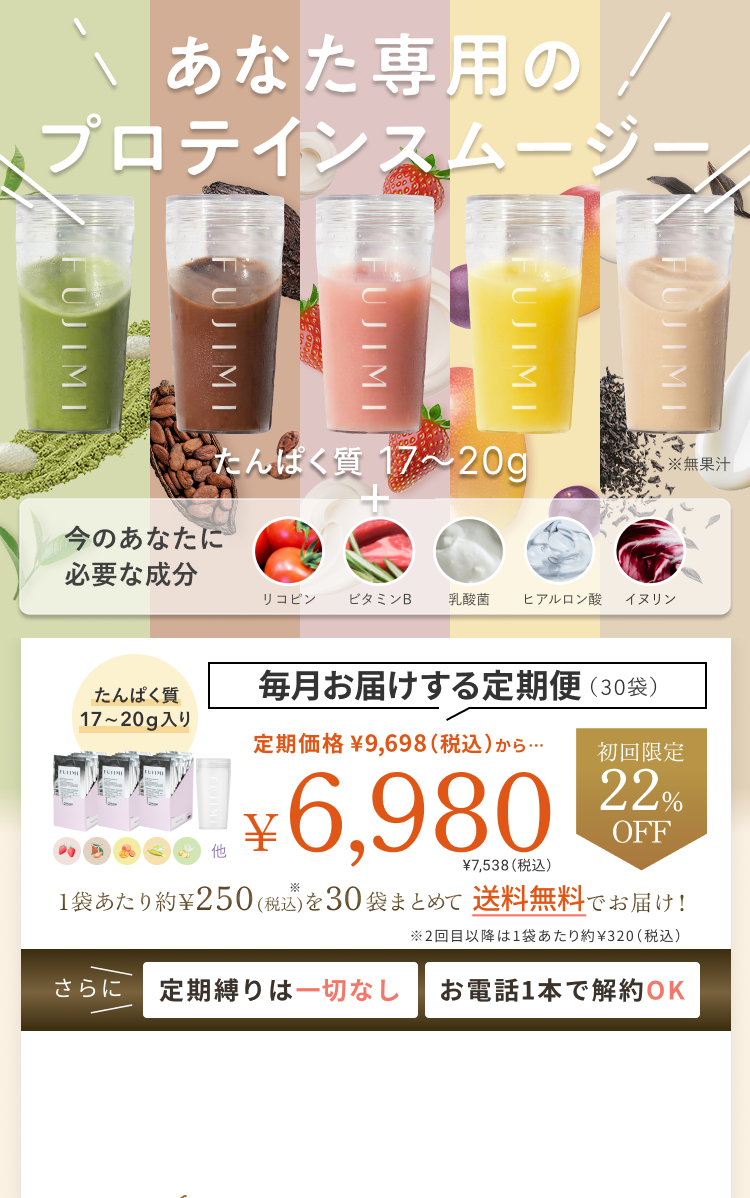 あなた専用のプロテインスムージー たんぱく質 17〜20g + 今のあなたに必要な成分 リコピン ビタミンB 乳酸菌 ヒアルロン酸 イヌリン 毎月お届けする定期便(30袋) たんぱく質 17〜20g入り 定期価格 ¥9,698(税込)から… 初回限定 22%OFF ¥6,980 ¥7,538(税込) 1袋あたり約¥250(税込)を30袋まとめて送料無料でお届け! ※2回目以降は1袋あたり約¥320(税込) さらに定期縛りは一切なし お電話1本で解約OK