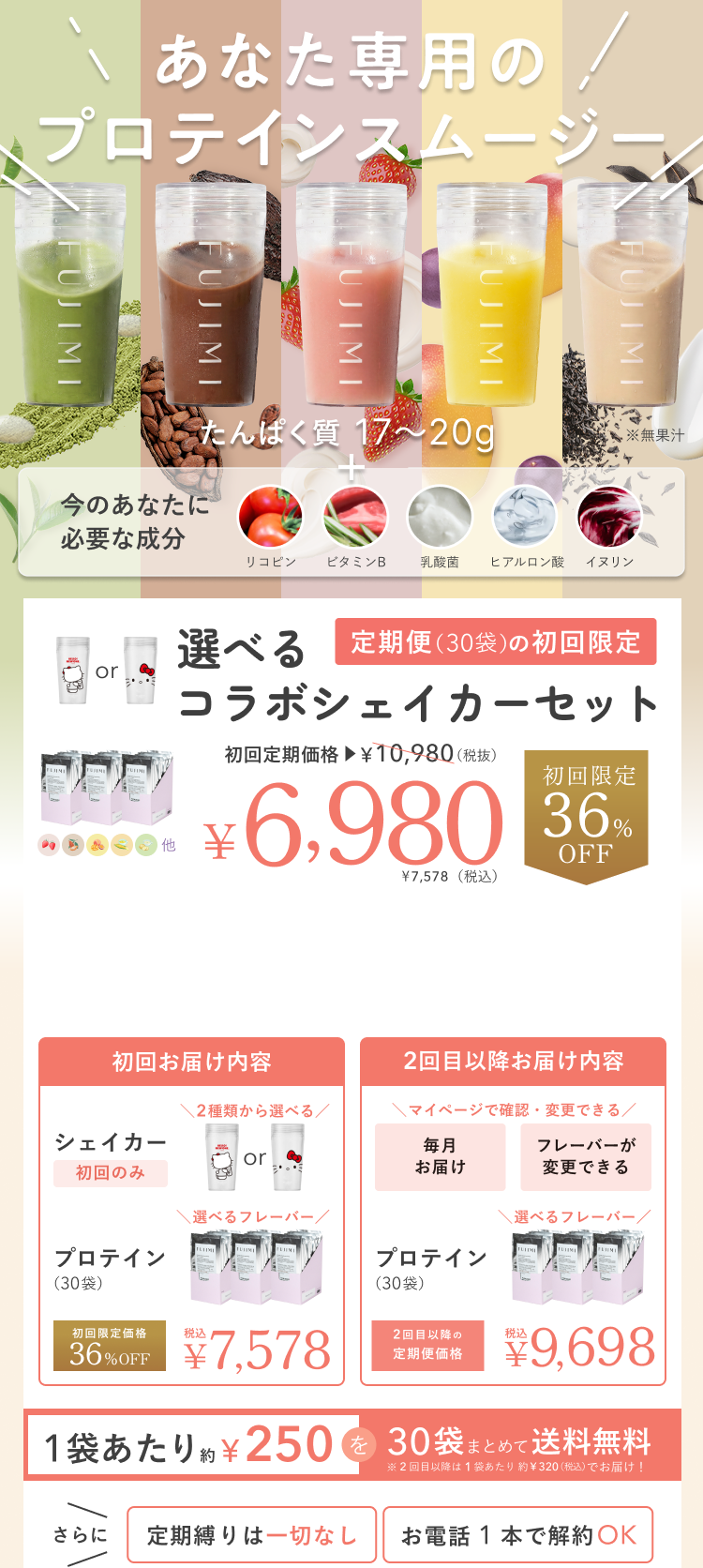あなた専用のプロテインスムージー たんぱく質 17〜20g ※無果汁 + 今のあなたに必要な成分 リコピン ビタミンB 乳酸菌 ヒアルロン酸 イヌリン 選べるコラボシェイカーセット 定期便(30袋)の初回限定 初回定期価格 ¥10,980(税抜) ¥6,980 ¥7,578(税込) 初回限定 36%OFF 初回お届け内容 シェイカー 初回のみ 2種類から選べる プロテイン(30袋) 選べるフレーバー 初回限定価格 36%OFF 税込 ¥7,578 2回目以降お届け内容 マイページで確認・変更できる 毎月お届け フレーバーが変更できる プロテイン(30袋) 選べるフレーバー 2回目以降の定期便価格 税込 ¥9,698 1袋あたり約¥250を30袋まとめて送料無料 ※2回目以降は1袋あたり約¥320(税込)でお届け! さらに 定期縛りは一切なし お電話1本で解約OK