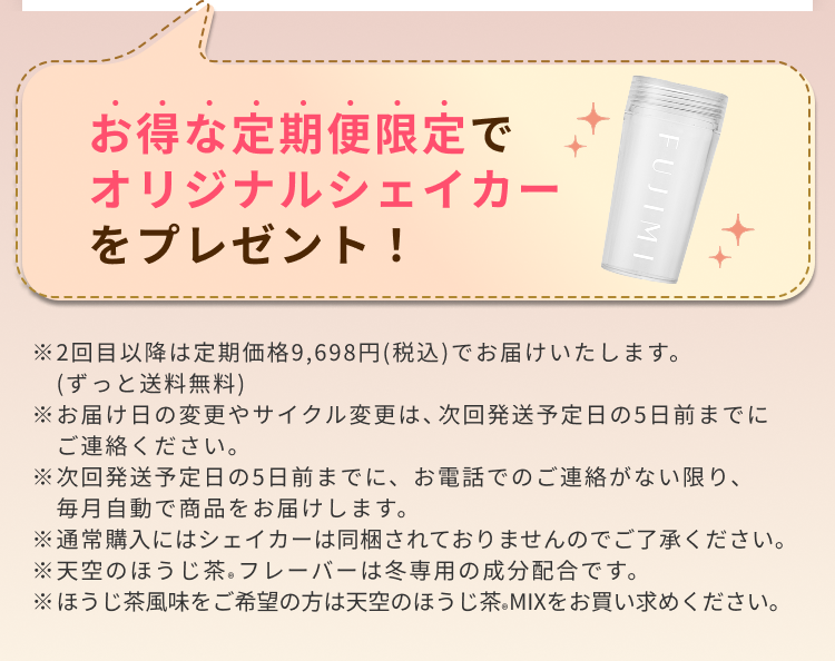 お得な定期便限定でオリジナルシェイカーをプレゼント! ※2回目以降は定期価格¥9,698(税込)でお届けいたします。(ずっと送料無料) ※お届け日の変更やサイクル変更は、次回発送予定日の5日前までにご連絡ください。 ※次回発送予定日の5日前までに、お電話でのご連絡がない限り、毎月自動で商品をお届けします。 ※通常購入にはシェイカーは同梱されておりませんのでご了承ください。 ※天空のほうじ茶®フレーバーは冬専用の成分配合です。※ほうじ茶風味をご希望の方は天空のほうじ茶MIX®をお買い求めください。