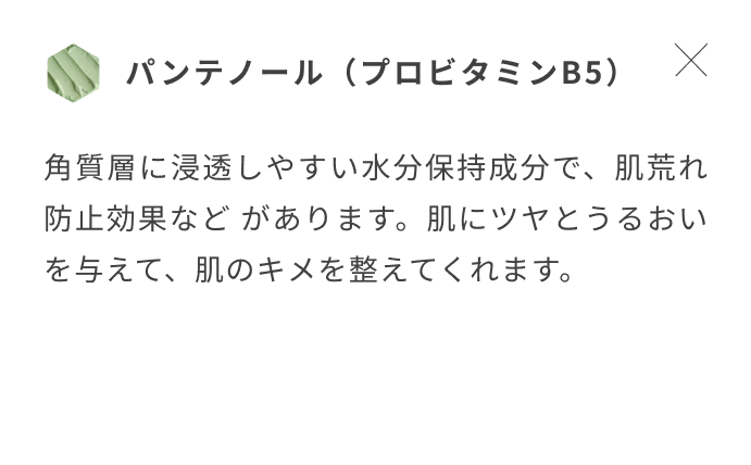 パンテノール(プロビタミンB5) 角質層に浸透しやすい水分保持成分で、肌荒れ防止効果など があります。肌にツヤとうるおいを与えて、肌のキメを整えてくれます。
