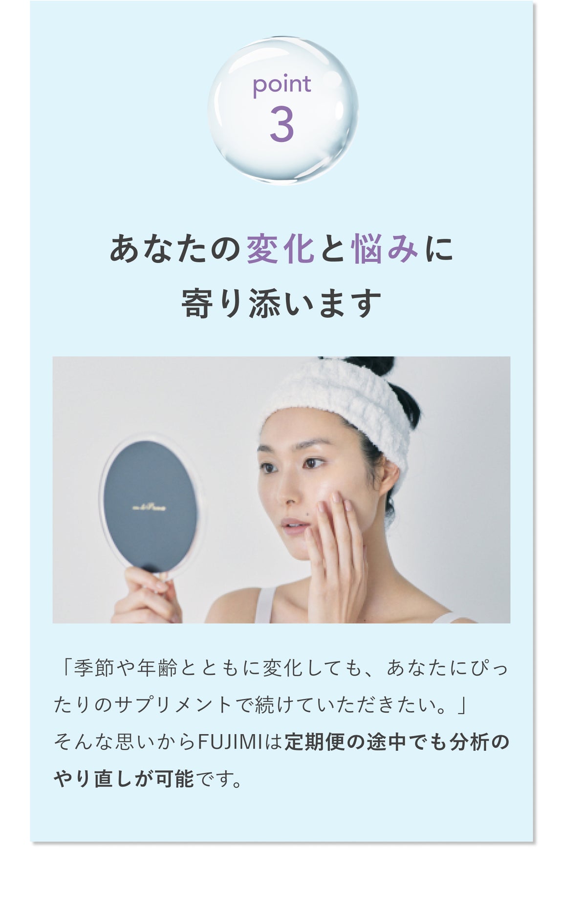 point3 あなたの変化と悩みに寄り添います 「季節や年齢とともに変化しても、あなたにぴったりのサプリメントで続けていただきたい。」そんな思いからFUJIMIは定期便の途中でも分析のやり直しが可能です。