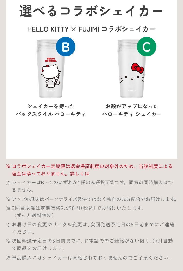 選べるコラボシェイカー HELLO KITTY × FUJIMI コラボシェイカー B シェイカーを持ったバックスタイル ハローキティ C お顔がアップになったハローキティ シェイカー ※コラボシェイカー定期便は返金保証制度の対象外のため、当該制度による返金は承っておりません。詳しくは ※シェイカーはB・Cのいずれか1種のみ選択可能です。両方の同時購入はできません。 ※アップル風味はパーソナライズ製法ではなく独自の成分配合でお届けします。 ※2回目以降は定期価格9,698円(税込)でお届けいたします。(ずっと送料無料) ※お届け日の変更やサイクル変更は、次回発送予定日の5日前までにご連絡ください。 ※次回発送予定日の5日前までに、お電話でのご連絡がない限り、毎月自動で商品をお届けします。 ※単品購入にはシェイカーは同梱されておりませんのでご了承ください。