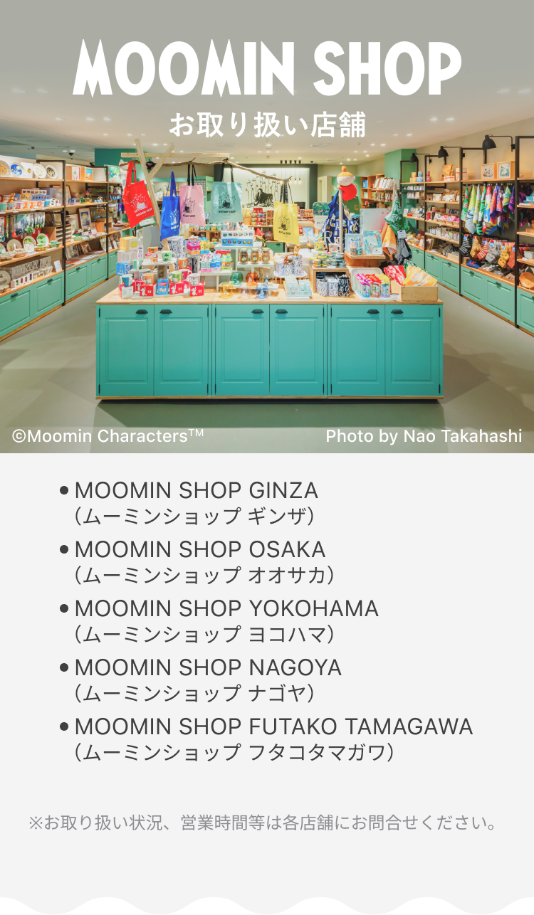 MOOMIN SHOP お取り扱い店舗 ● MOOMIN SHOP GINZA (ムーミンショップ ギンザ) ● MOOMIN SHOP OSAKA (ムーミンショップ オオサカ) ● MOOMIN SHOP YOKOHAMA (ムーミンショップ ヨコハマ) ● MOOMIN SHOP NAGOYA (ムーミンショップ ナゴヤ) ● MOOMIN SHOP FUTAKO TAMAGAWA (ムーミンショップ フタコタマガワ) ※お取り扱い状況、営業時間等は各店舗にお問合せください。
