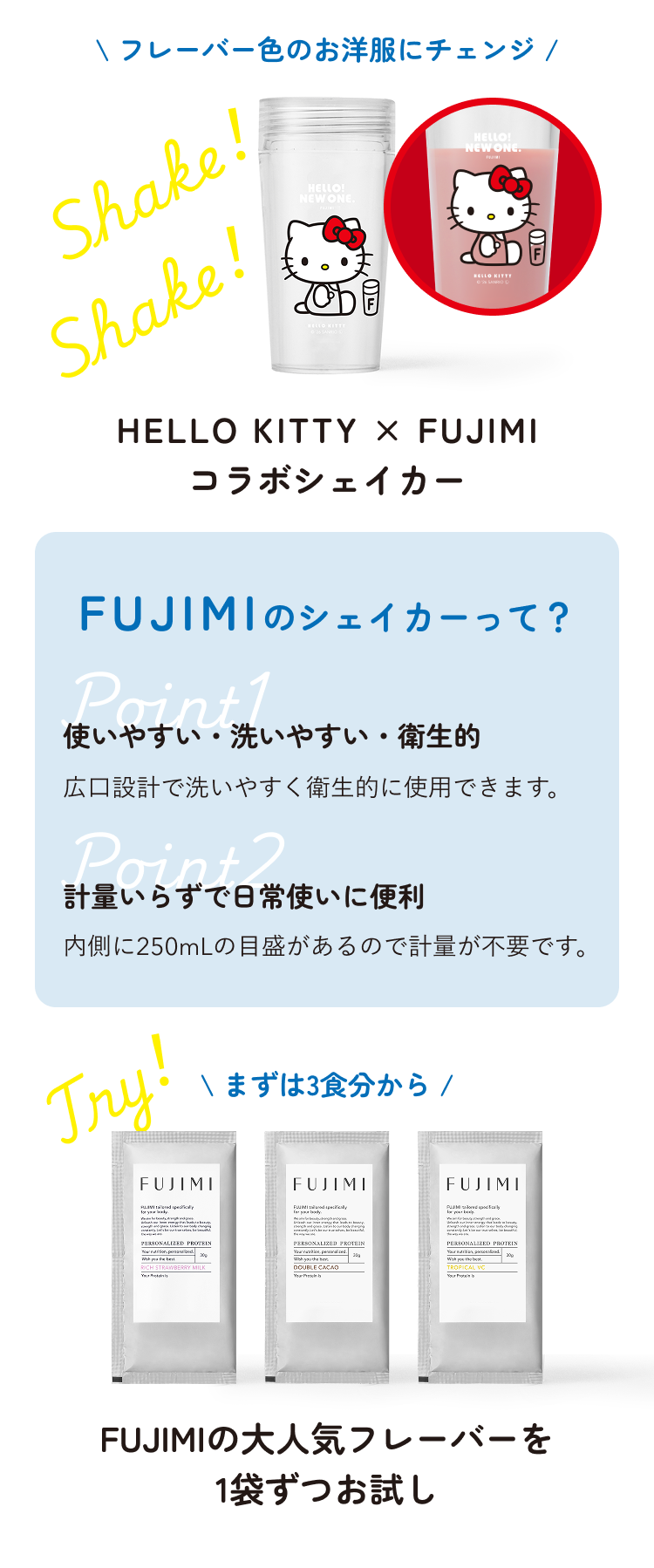 Shake! Shake! フレーバー色のお洋服にチェンジ HELLO KITTY × FUJIMI コラボシェイカー FUJIMIのシェイカーって? Point1 使いやすい・洗いやすい・衛生的 広口設計で洗いやすく衛生的に使用できます。 Point2 計量いらずでお気軽に便利 内側に250mLの目盛りがあるので計量が不要です。 Try! まずは3食分から FUJIMIの大人気フレーバーを1袋ずつお試し