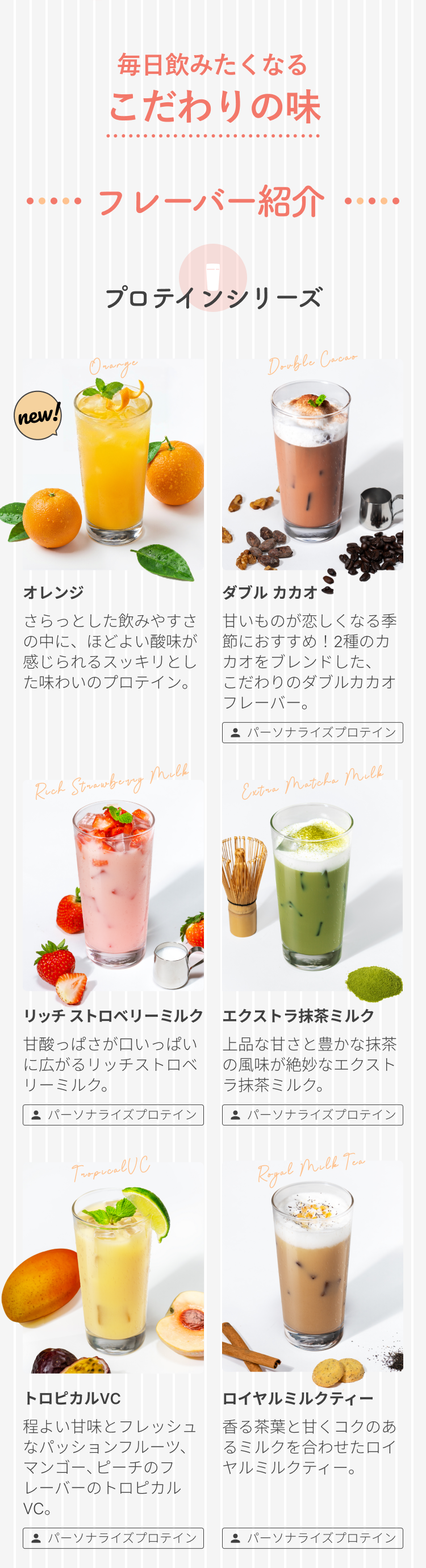 毎日飲みたくなる こだわりの味 フレーバー紹介 プロテインシリーズ new! オレンジ さらっとした飲みやすさの中に、ほどよい酸味が感じられるスッキリとした味わいのプロテイン。 パーソナライズプロテイン ダブル カカオ 甘いものが恋しくなる季節におすすめ!2種のカカオをブレンドした、こだわりのダブルカカオフレーバー。 パーソナライズプロテイン リッチ ストロベリーミルク 甘酸っぱさが口いっぱいに広がるリッチストロベリーミルク。 パーソナライズプロテイン エクストラ抹茶ミルク 上品な甘さと豊かな抹茶の風味が絶妙なエクストラ抹茶ミルク。 パーソナライズプロテイン トロピカルVC 程よい甘味とフレッシュなパッションフルーツ、マンゴー、ピーチのフレーバーのトロピカルVC。 パーソナライズプロテイン ロイヤルミルクティー 香る茶葉と甘くコクのあるミルクを合わせたロイヤルミルクティー。 パーソナライズプロテイン