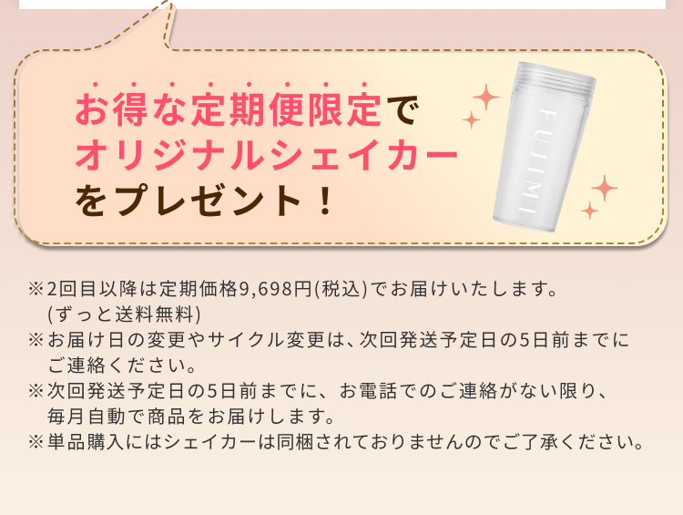 お得な定期便限定でオリジナルシェイカーをプレゼント! ※2回目以降は定期価格9,698円(税込)でお届けいたします。(ずっと送料無料) ※お届け日の変更やサイクル変更は、次回発送予定日の5日前までにご連絡ください。 ※次回発送予定日の5日前までに、お電話でのご連絡がない限り、毎月自動で商品をお届けします。 ※単品購入にはシェイカーは同梱されておりませんのでご了承ください。
