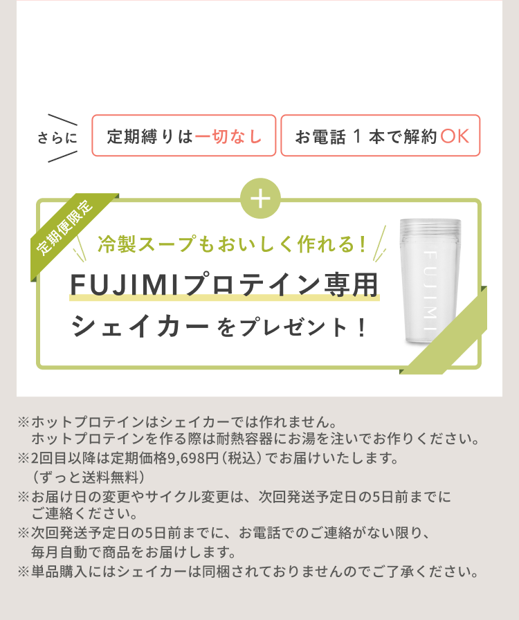 さらに 定期縛りは一切なし お電話1本で解約OK 定期便限定 冷製スープもおいしく作れる! FUJIMIプロテイン専用シェイカーをプレゼント! ※ホットプロテインはシェイカーでは作れません。ホットプロテインを作る際は耐熱容器にお湯を注いでお作りください。※2回目以降は定期価格9,698円(税込)でお届けいたします。(ずっと送料無料)※お届け日の変更やサイクル変更は、次回発送予定日の5日前までにご連絡ください。※次回発送予定日の5日前までに、お電話でのご連絡がない限り、毎月自動で商品をお届けします。※単品購入にはシェイカーは同梱されておりませんのでご了承ください。