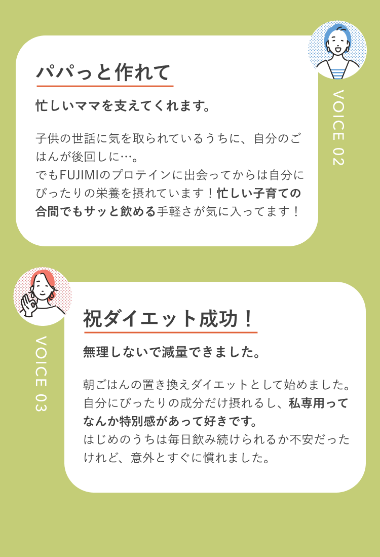 VOICE 02 パパっと作れて 忙しいママを支えてくれます。 子供の世話に気を取られているうちに、自分のごはんが後回しに…。でもFUJIMIのプロテインに出会ってからは自分にぴったりの栄養を摂れています!忙しい子育ての合間でもサッと飲める手軽さが気に入ってます! VOICE 03 祝ダイエット成功! 無理しないで減量できました。 朝ごはんの置き換えダイエットとして始めました。自分にぴったりの成分だけ摂れるし、私専用ってなんか特別感があって好きです。はじめのうちは毎日飲み続けられるか不安だったけれど、意外とすぐに慣れました。