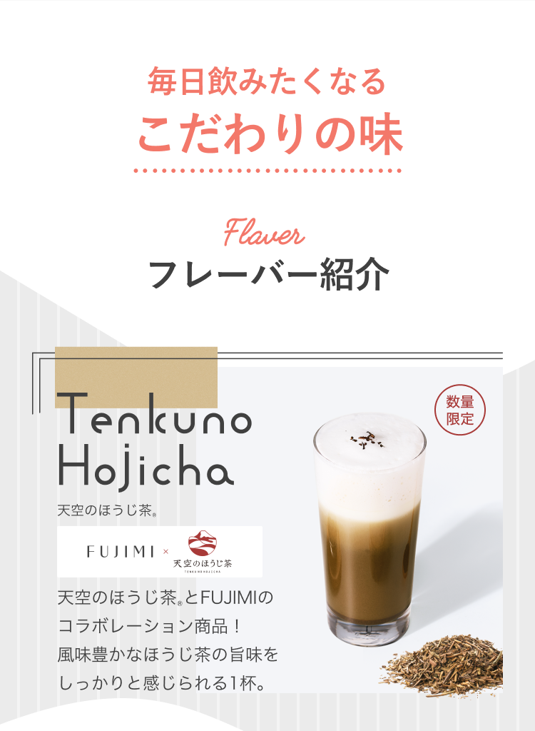 毎日飲みたくなるこだわりの味 Flavor フレーバー紹介 Tenkuno Hojicha 天空のほうじ茶®とFUJIMIのコラボレーション商品!風味豊かなほうじ茶の旨みをしっかりと感じられる1杯。
