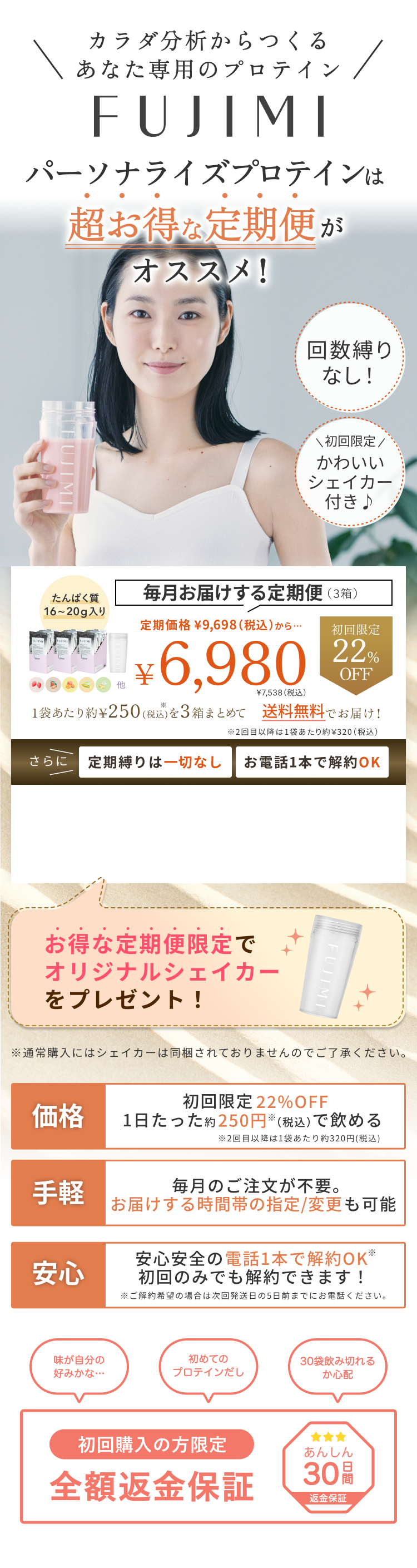 カラダ分析からつくるあなた専用のプロテイン FUJIMIパーソナライズプロテインは超お得な定期便がオススメ! 回数縛りなし! 初回限定かわいいシェイカー付き♪ 毎月お届けする定期便(3箱) たんぱく質16〜20g入り 定期価格¥9,698(税込)から…初回限定22%OFF ¥6,980 ¥7,538(税込)1袋あたり約¥250(税込)を3箱まとめて送料無料でお届け! ※2回目以降は1袋あたり約¥320(税込) さらに 定期縛りは一切なし お電話1本で解約OK お得な定期便限定でオリジナルシェイカーをプレゼント! ※通常購入にはシェイカーは同梱されておりませんのでご了承ください。 価格 初回限定22%OFF 1日たった約250円(税込)で飲める ※2回目以降は1袋あたり約320円(税込) 手軽 毎月のご注文が不要。お届けする時間帯の指定/変更も可能安心安心安全の電話1本で解約OK ※初回のみでも解約できます! ※ご解約希望の場合は次回発送日の5日前までにお電話ください。 味が自分の好みかな… 初めてのプロテインだし 30袋飲み切れるか心配 初回購入の方限定 全額返金保証 あんしん30日間返金保証