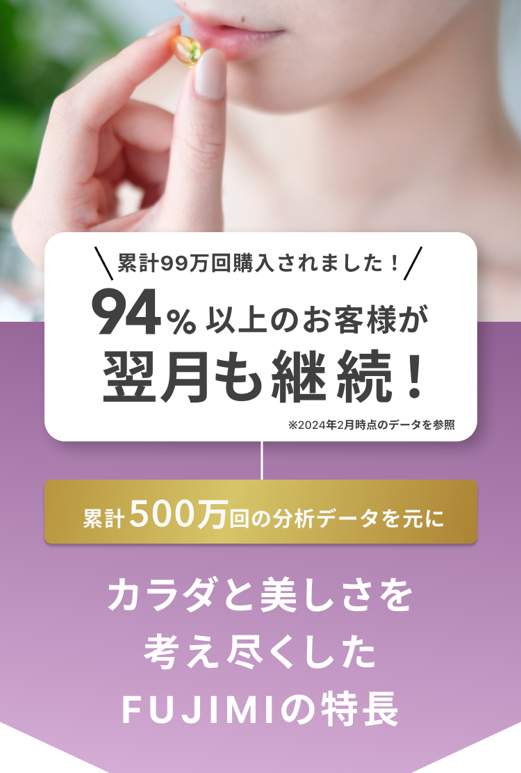 累計99万回購入されました!94%以上のお客様が翌月も継続!※2024年2月時点のデータを参照 累計500万回の分析データを元に カラダと美しさを考え尽くした FUJIMIの特長