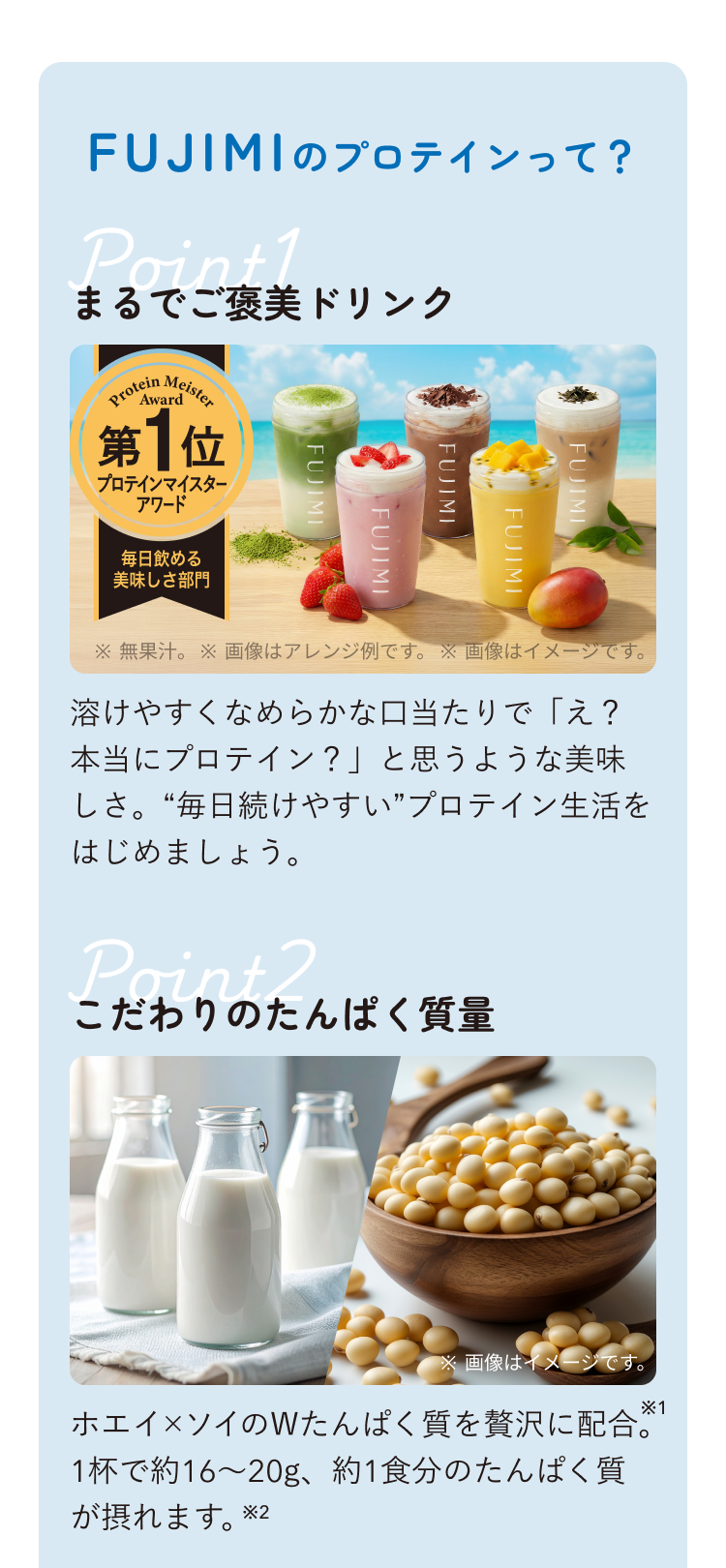 FUJIMIのプロテインって? Point1 まるでご褒美ドリンク プロテインマイスターアワード 毎日飲める美味しさ部門 第1位 ※無果汁。 ※画像はアレンジ例です。 ※画像はイメージです。 溶けやすくなめらかな口当たりで「え?本当にプロテイン?」と思うような美味しさ。“毎日続けやすい”プロテイン生活をはじめましょう。 Point2 こだわりのたんぱく質量 ※画像はイメージです。 ホエイ×ソイのWたんぱく質を贅沢に配合。1杯で約16〜20g、約1食分のたんぱく質が摂れます。※2