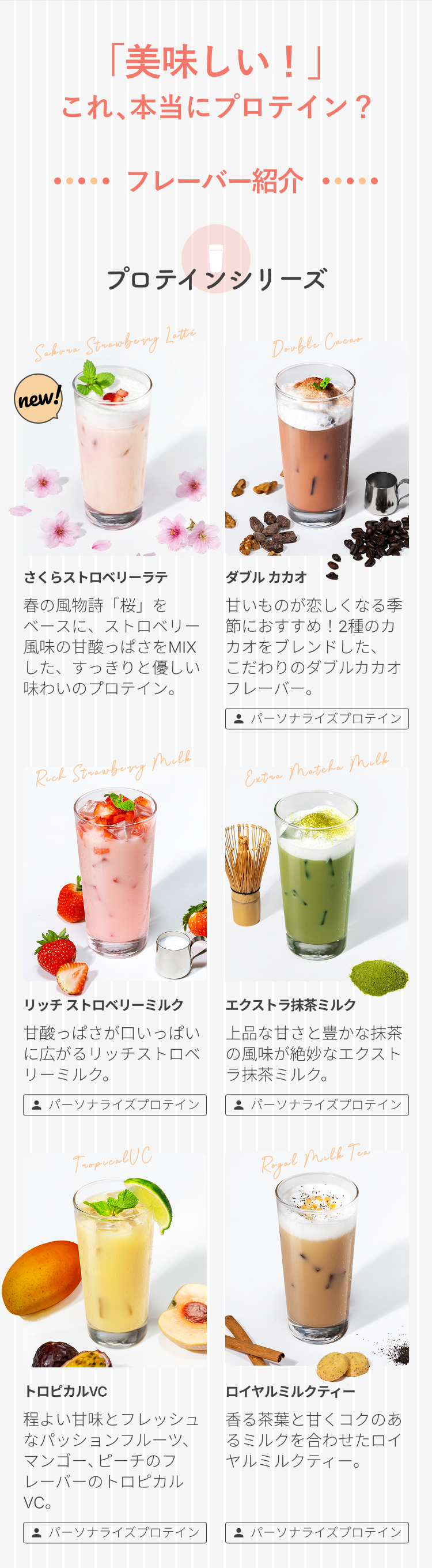 「美味しい!」これ、本当にプロテイン? ・・・・・ フレーバー紹介 ・・・・・ プロテインシリーズ さくらストロベリーラテ 春の風物詩「桜」をベースに、ストロベリー風味の甘酸っぱさをMIXした、すっきりと優しい味わいのプロテイン。 ダブルカカオ 甘いものが恋しくなる季節におすすめ!2種のカカオをブレンドした、こだわりのダブルカカオフレーバー。 パーソナライズプロテイン リッチ ストロベリーミルク 甘酸っぱさが口いっぱいに広がるリッチストロベリーミルク。 パーソナライズプロテイン エクストラ抹茶ミルク 上品な甘さと豊かな抹茶の風味が絶妙なエクストラ抹茶ミルク。 パーソナライズプロテイン トロピカルVC 程よい甘味とフレッシュなパッションフルーツ、マンゴー、ピーチのフレーバーのトロピカルVC。 パーソナライズプロテイン ロイヤルミルクティー 香る茶葉と甘くコクのあるミルクを合わせたロイヤルミルクティー。 パーソナライズプロテイン